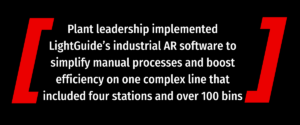 Plant leadership implemented LightGuide’s industrial AR software to simplify manual processes and boost efficiency on one complex line that included four stations and over 100 bins block quote